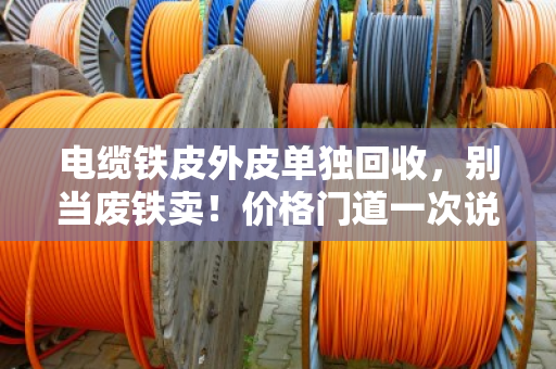 电缆铁皮外皮单独回收，别当废铁卖！价格门道一次说透