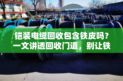 铠装电缆回收包含铁皮吗?一文讲透回收门道,别让铁疙瘩白送人 铠装电缆回收包含铁皮吗?一文讲透回收门道,别让铁疙瘩白送人