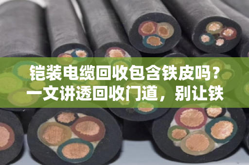 铠装电缆回收包含铁皮吗？一文讲透回收门道，别让铁疙瘩白送人