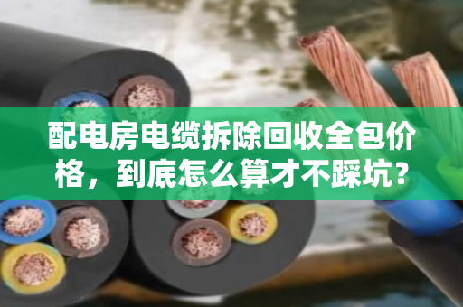 配电房电缆拆除回收全包价格,到底怎么算才不踩坑? 配电房电缆拆除回收全包价格,到底怎么算才不踩坑?