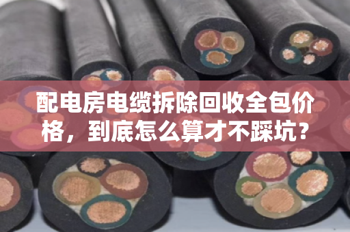 配电房电缆拆除回收全包价格，到底怎么算才不踩坑？