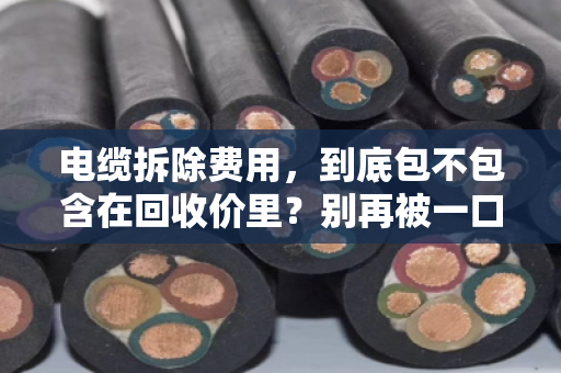 电缆拆除费用,到底包不包含在回收价里?别再被一口价坑了 电缆拆除费用,到底包不包含在回收价里?别再被一口价坑了