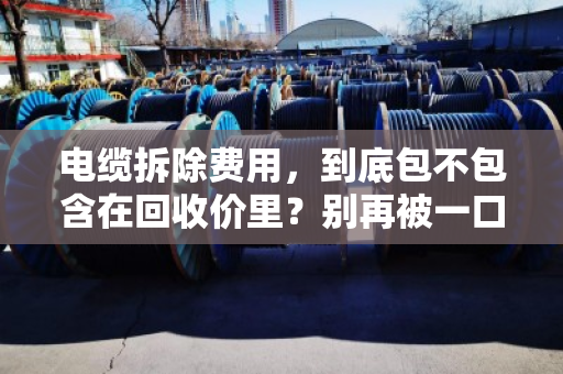 电缆拆除费用,到底包不包含在回收价里?别再被一口价坑了 电缆拆除费用,到底包不包含在回收价里?别再被一口价坑了