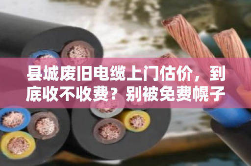县城废旧电缆上门估价，到底收不收费？别被免费幌子坑了！