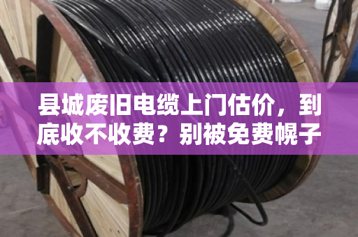 县城废旧电缆上门估价，到底收不收费？别被免费幌子坑了！