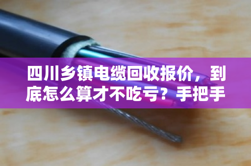四川乡镇电缆回收报价，到底怎么算才不吃亏？手把手教你避开中间商坑