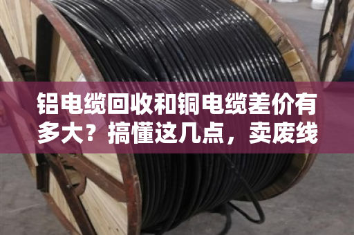 铝电缆回收和铜电缆差价有多大?搞懂这几点,卖废线不被坑 铝电缆回收和铜电缆差价有多大?搞懂这几点,卖废线不被坑