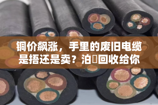 铜价飙涨,手里的废旧电缆是捂还是卖?泊祎回收给你算笔明白账 铜价飙涨,手里的废旧电缆是捂还是卖?泊祎回收给你算笔明白账
