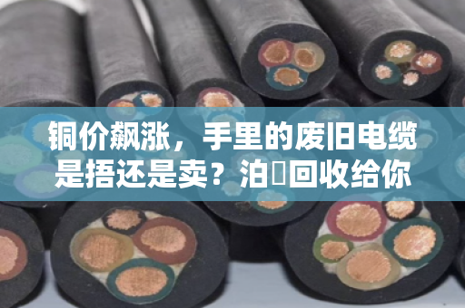 铜价飙涨,手里的废旧电缆是捂还是卖?泊祎回收给你算笔明白账 铜价飙涨,手里的废旧电缆是捂还是卖?泊祎回收给你算笔明白账