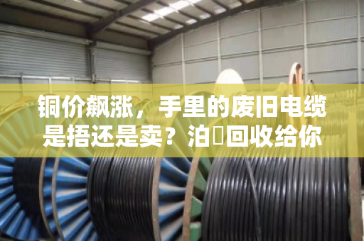 铜价飙涨，手里的废旧电缆是捂还是卖？泊祎回收给你算笔明白账