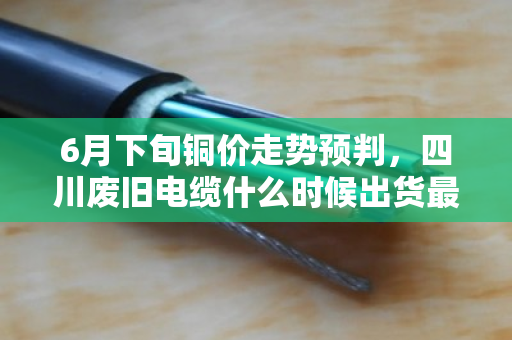 6月下旬铜价走势预判，四川废旧电缆什么时候出货最合适