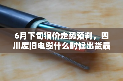 6月下旬铜价走势预判，四川废旧电缆什么时候出货最合适