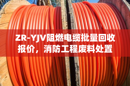 ZR-YJV阻燃电缆批量回收报价，消防工程废料处置