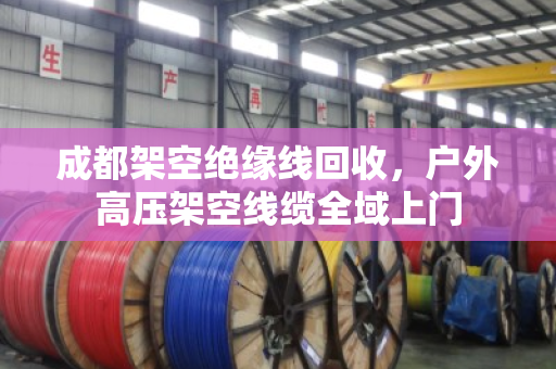 成都架空绝缘线回收，户外高压架空线缆全域上门