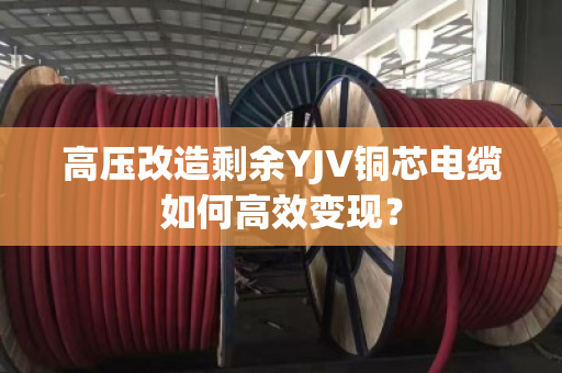 高压改造剩余YJV铜芯电缆如何高效变现？
