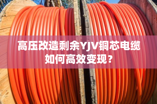 高压改造剩余YJV铜芯电缆如何高效变现？