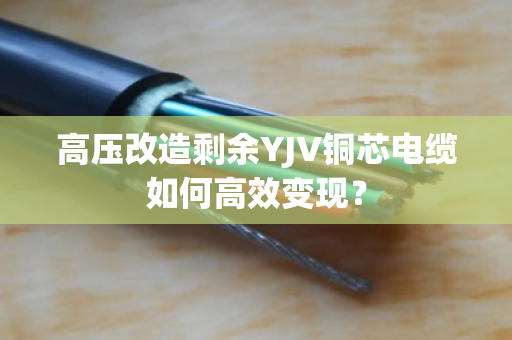 高压改造剩余YJV铜芯电缆如何高效变现？