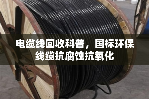 电缆线回收科普，国标环保线缆抗腐蚀抗氧化